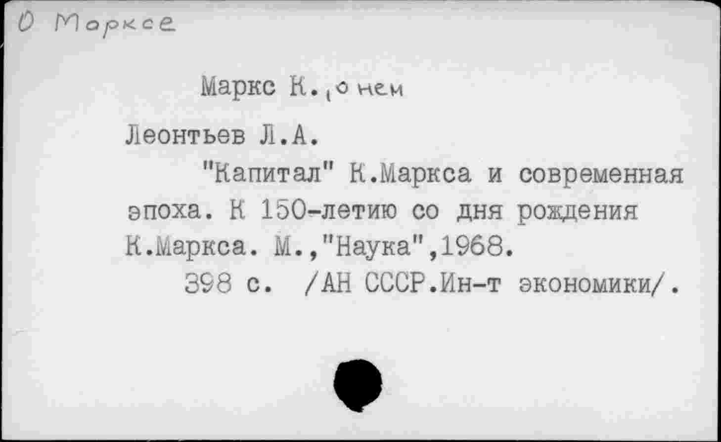 ﻿Маркс К. (о нем
Леонтьев Л.А.
"Капитал" К.Маркса и современная эпоха. К 150-летию со дня рождения К.Маркса. М. /'Наука",1968.
398 с. /АН СССР.Ин-т экономики/.